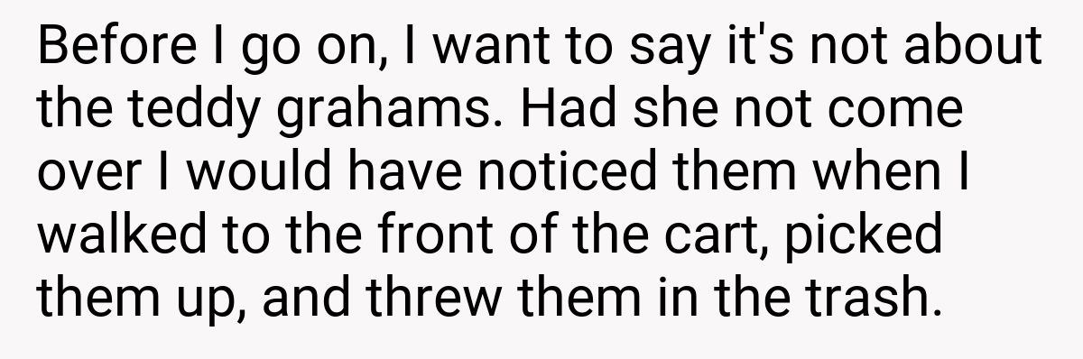 Before I go on, I want to say it's not about the teddy grahams. Had she not come over I would have noticed them when I walked to the front of the cart, picked them up, and threw them in the trash.