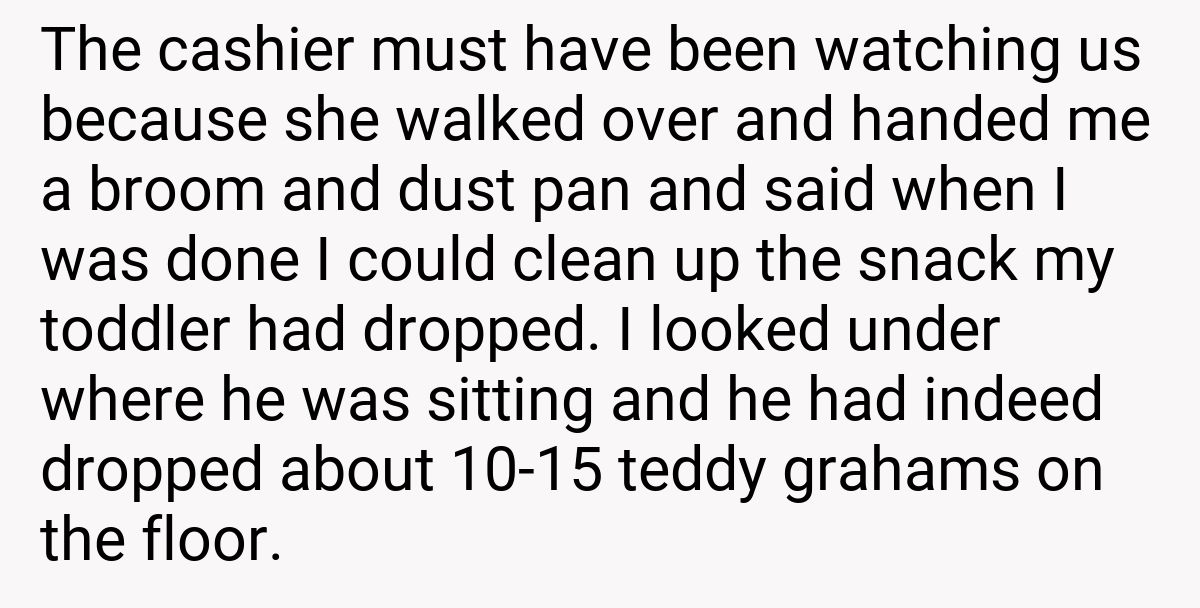 The cashier must have been watching us because she walked over and handed me a broom and dust pan and said when I was done I could clean up the snack my toddler had dropped. I looked under where he was sitting and he had indeed dropped about 10-15 teddy grahams on the floor.
