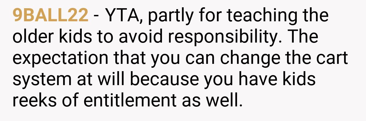 9BALL22 - YTA, partly for teaching the older kids to avoid responsibility. The expectation that you can change the cart system at will because you have kids reeks of entitlement as well.