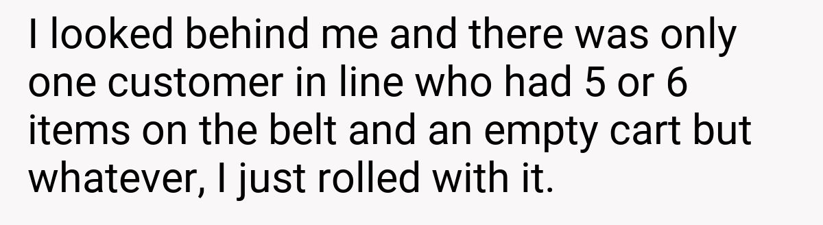 I looked behind me and there was only one customer in line who had 5 or 6 items on the belt and an empty cart but whatever, I just rolled with it.