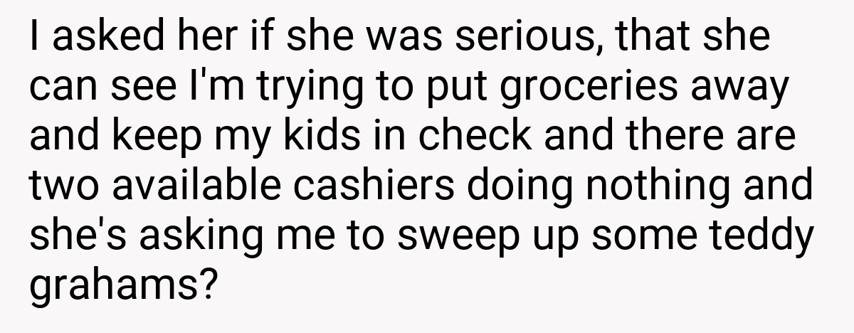 I asked her if she was serious, that she can see I'm trying to put groceries away and keep my kids in check and there are two available cashiers doing nothing and she's asking me to sweep up some teddy grahams?