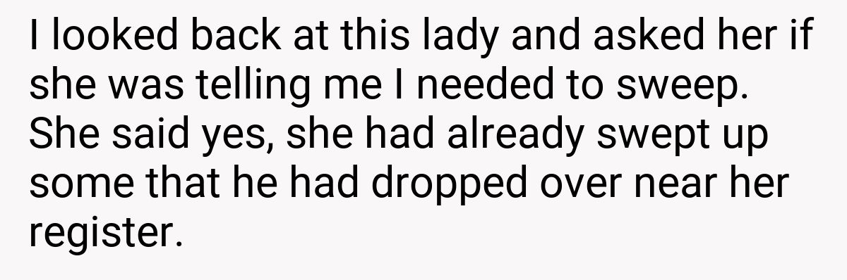 I looked back at this lady and asked her if she was telling me I needed to sweep. She said yes, she had already swept up some that he had dropped over near her register.