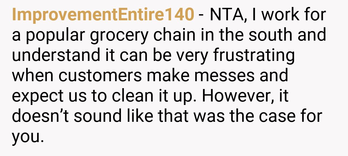 ImprovementEntire140 - NTA, I work for a popular grocery chain in the south and understand it can be very frustrating when customers make messes and expect us to clean it up. However, it doesn’t sound like that was the case for you.