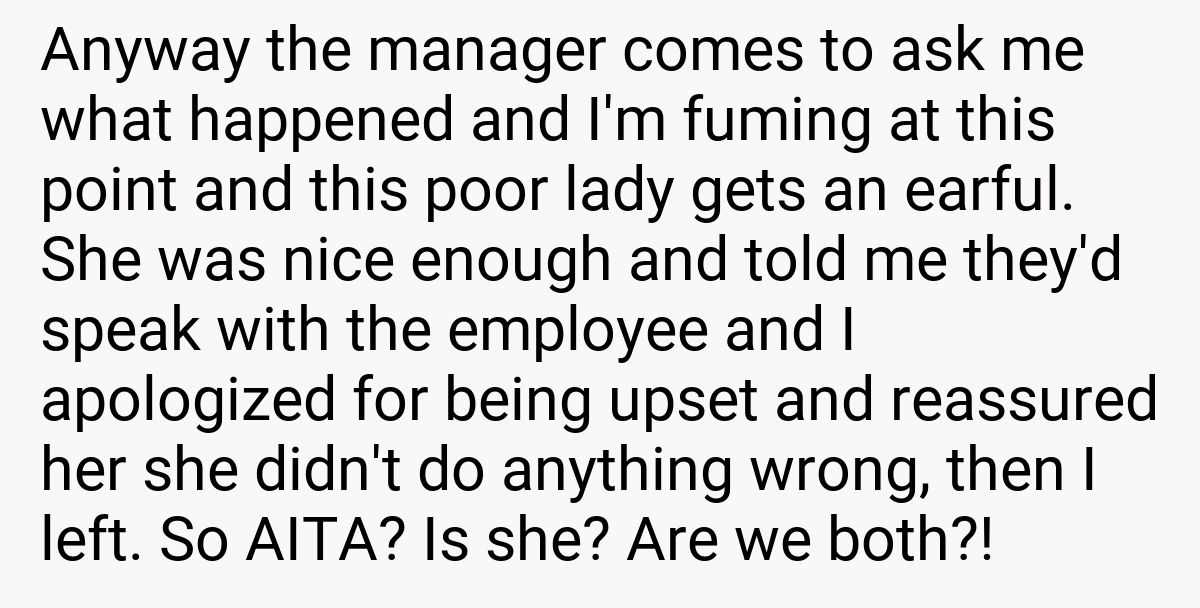 Anyway the manager comes to ask me what happened and I'm fuming at this point and this poor lady gets an earful. She was nice enough and told me they'd speak with the employee and I apologized for being upset and reassured her she didn't do anything wrong, then I left. So AITA? Is she? Are we both?!