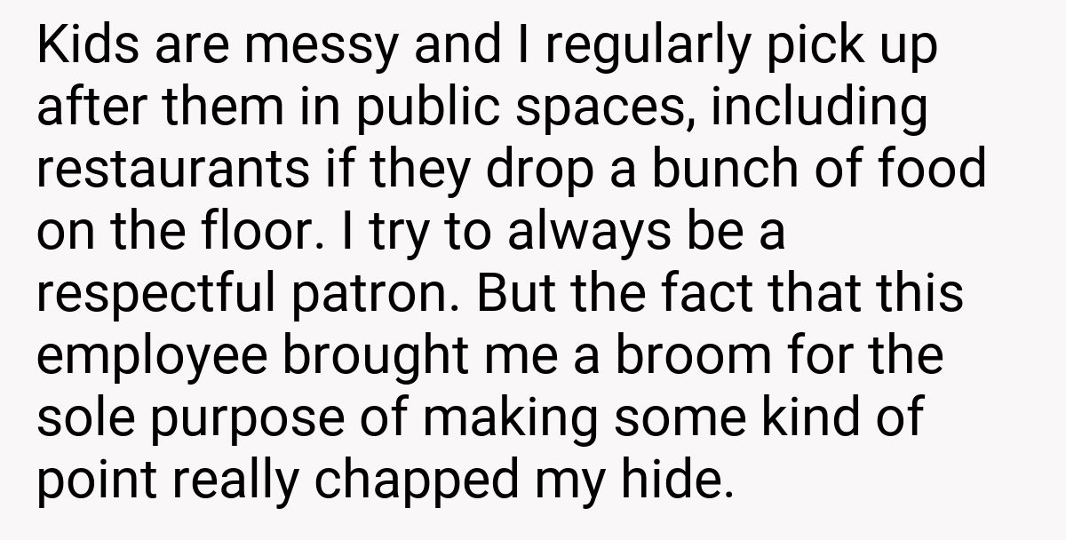 Kids are messy and I regularly pick up after them in public spaces, including restaurants if they drop a bunch of food on the floor. I try to always be a respectful patron. But the fact that this employee brought me a broom for the sole purpose of making some kind of point really chapped my hide.