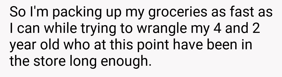 So I'm packing up my groceries as fast as I can while trying to wrangle my 4 and 2 year old who at this point have been in the store long enough.