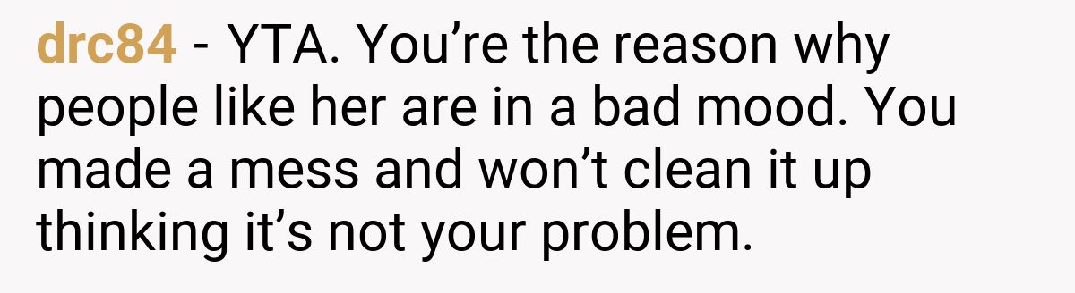 drc84 - YTA. You’re the reason why people like her are in a bad mood. You made a mess and won’t clean it up thinking it’s not your problem.