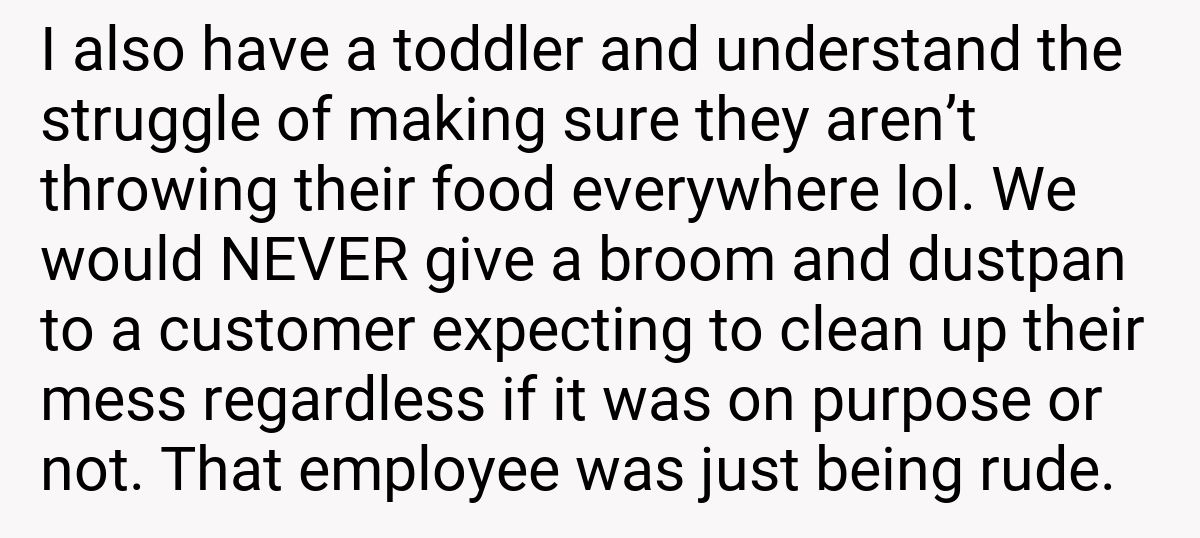 I also have a toddler and understand the struggle of making sure they aren’t throwing their food everywhere lol. We would NEVER give a broom and dustpan to a customer expecting to clean up their mess regardless if it was on purpose or not. That employee was just being rude.