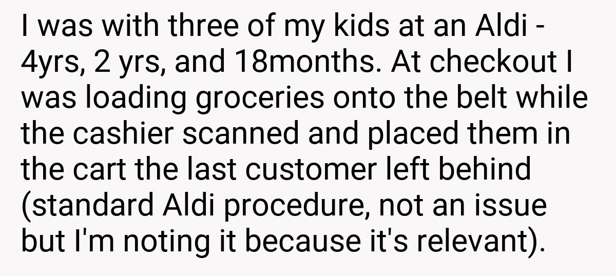 I was with three of my kids at an Aldi - 4yrs, 2 yrs, and 18months. At checkout I was loading groceries onto the belt while the cashier scanned and placed them in the cart the last customer left behind (standard Aldi procedure, not an issue but I'm noting it because it's relevant).
