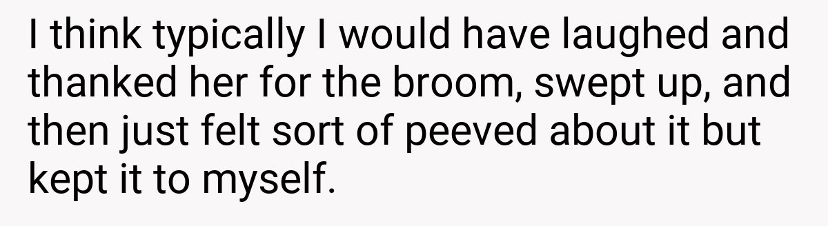 I think typically I would have laughed and thanked her for the broom, swept up, and then just felt sort of peeved about it but kept it to myself.