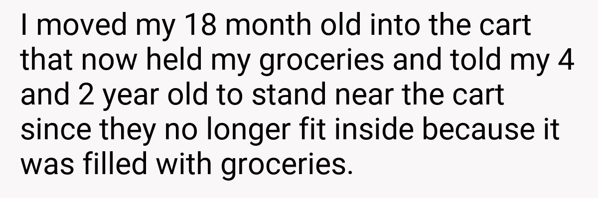 I moved my 18 month old into the cart that now held my groceries and told my 4 and 2 year old to stand near the cart since they no longer fit inside because it was filled with groceries.