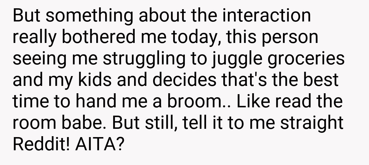 But something about the interaction really bothered me today, this person seeing me struggling to juggle groceries and my kids and decides that's the best time to hand me a broom.. Like read the room babe. But still, tell it to me straight Reddit! AITA?