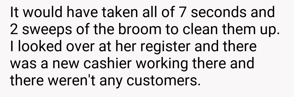 It would have taken all of 7 seconds and 2 sweeps of the broom to clean them up. I looked over at her register and there was a new cashier working there and there weren't any customers.