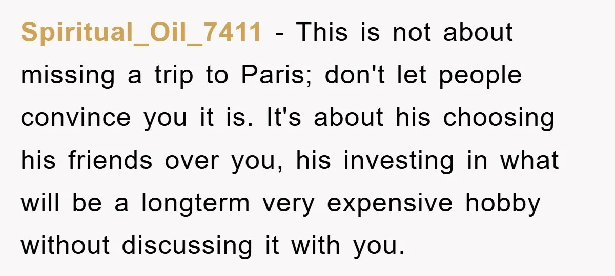 Spiritual_Oil_7411 − This is not about missing a trip to Paris; don't let people convince you it is. It's about his choosing his friends over you, his investing in what...