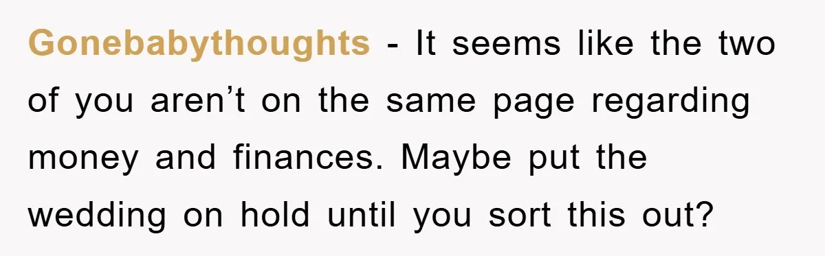 Gonebabythoughts − It seems like the two of you aren’t on the same page regarding money and finances. Maybe put the wedding on hold until you sort this out?