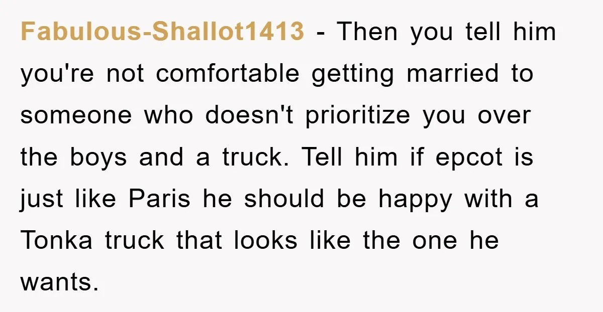 Fabulous-Shallot1413 − Then you tell him you're not comfortable getting married to someone who doesn't prioritize you over the boys and a truck. Tell him if epcot is just like...
