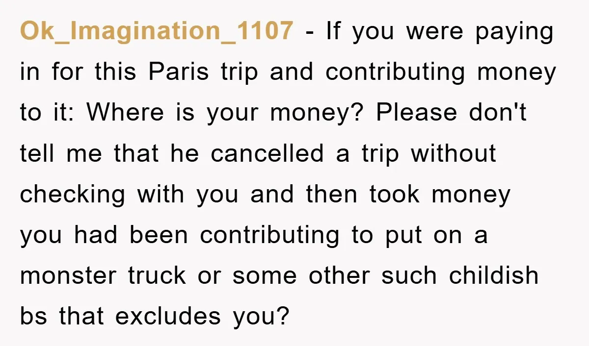Ok_Imagination_1107 − If you were paying in for this Paris trip and contributing money to it: Where is your money? Please don't tell me that he cancelled a trip without...
