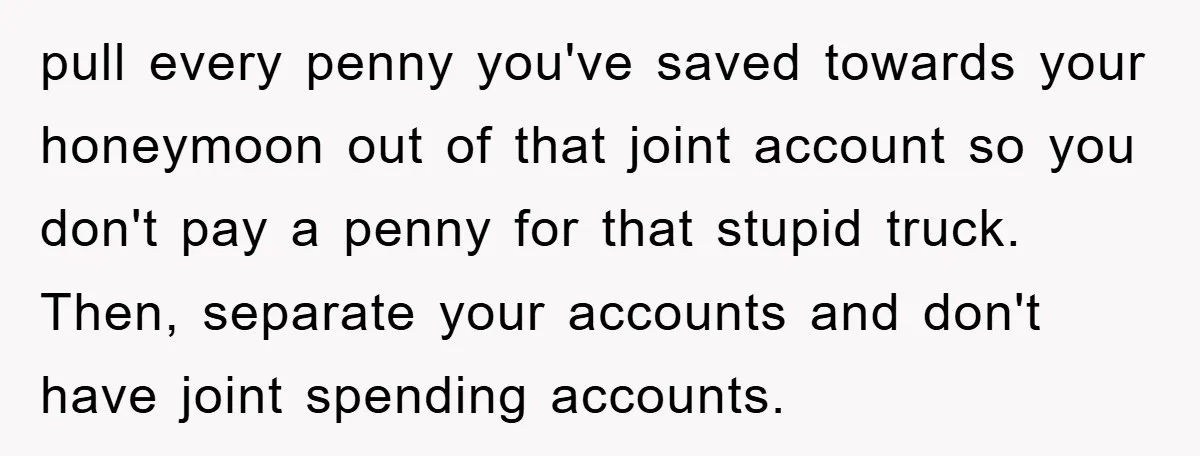 pull every penny you've saved towards your honeymoon out of that joint account so you don't pay a penny for that stupid truck. Then, separate your accounts and don't have...