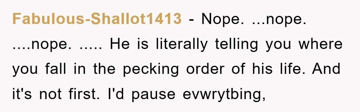 Fabulous-Shallot1413 − Nope. ...nope. ....nope. ..... He is literally telling you where you fall in the pecking order of his life. And it's not first. I'd pause evwrytbing,
