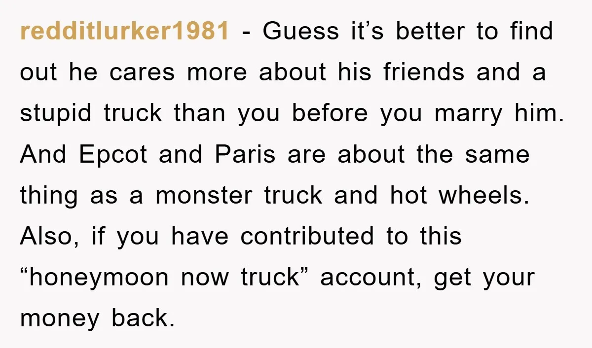 redditlurker1981 − Guess it’s better to find out he cares more about his friends and a stupid truck than you before you marry him. And Epcot and Paris are about...