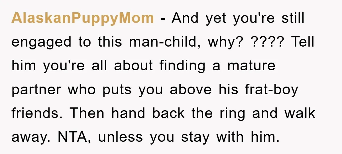 AlaskanPuppyMom − And yet you're still engaged to this man-child, why? ???? Tell him you're all about finding a mature partner who puts you above his frat-boy friends. Then hand...