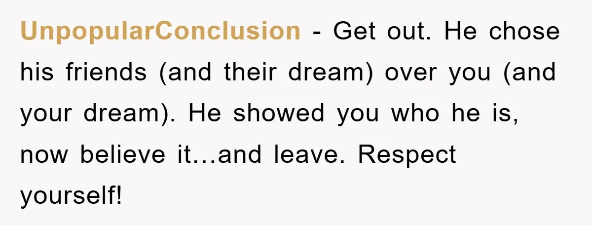 UnpopularConclusion − Get out. He chose his friends (and their dream) over you (and your dream). He showed you who he is, now believe it…and leave. Respect yourself!