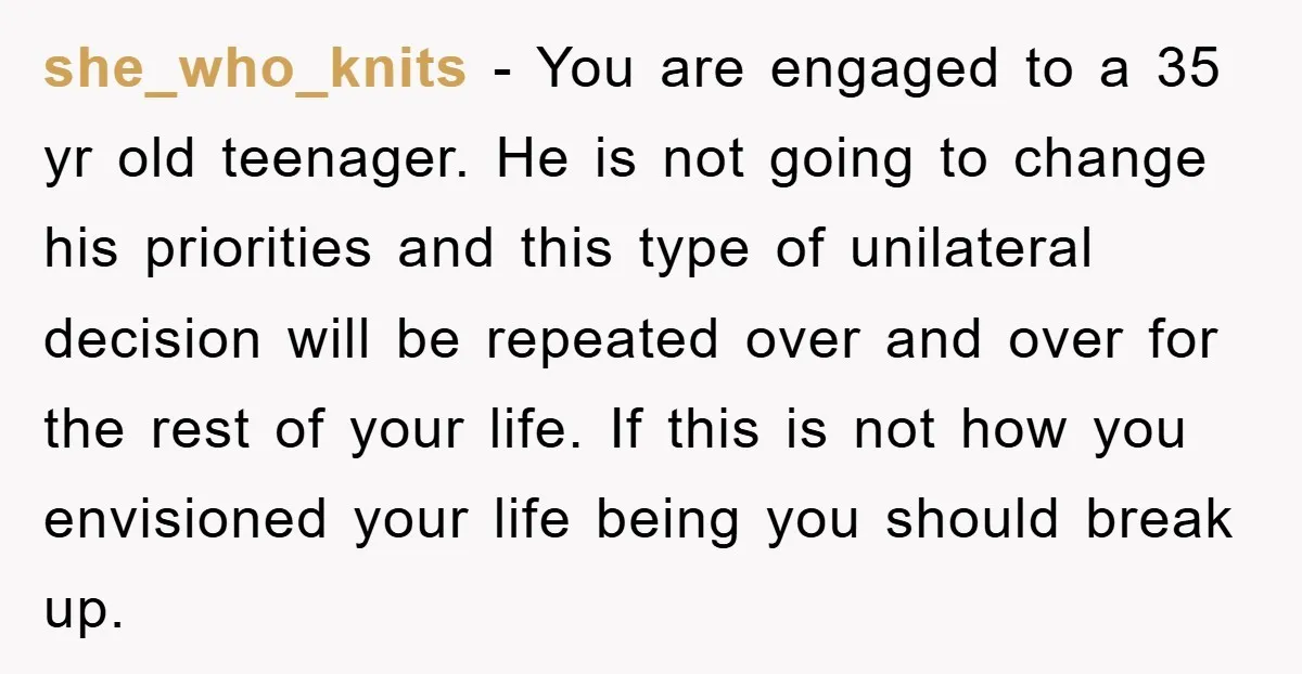 she_who_knits − You are engaged to a 35 yr old teenager. He is not going to change his priorities and this type of unilateral decision will be repeated over and...