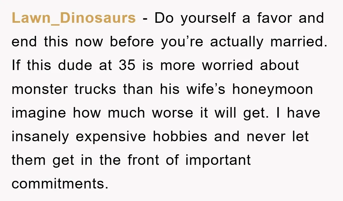 Lawn_Dinosaurs − Do yourself a favor and end this now before you’re actually married. If this dude at 35 is more worried about monster trucks than his wife’s honeymoon imagine...