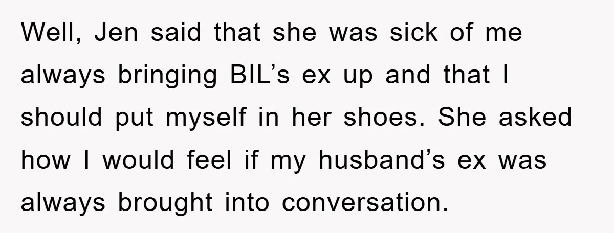Well, Jen said that she was sick of me always bringing BIL’s ex up and that I should put myself in her shoes. She asked how I would feel if...