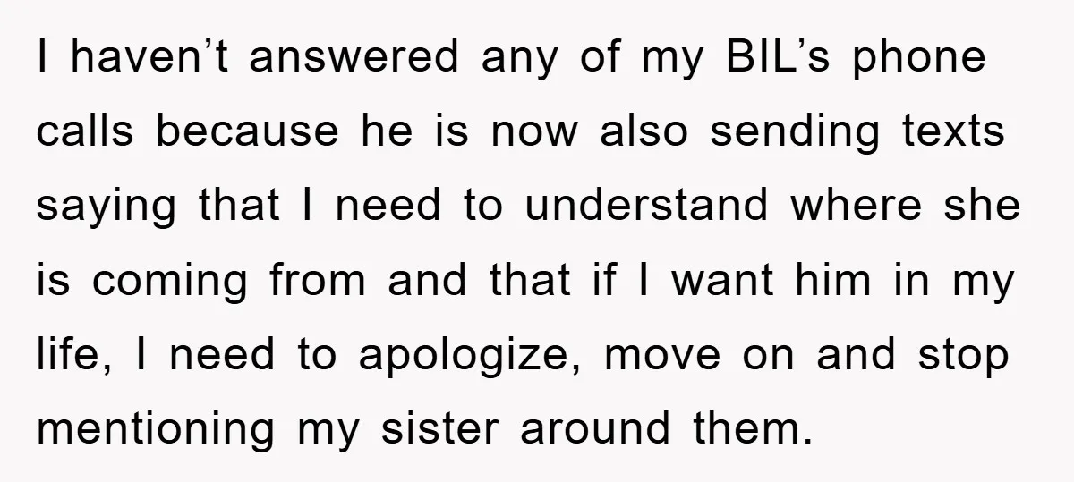 I haven’t answered any of my BIL’s phone calls because he is now also sending texts saying that I need to understand where she is coming from and that if...