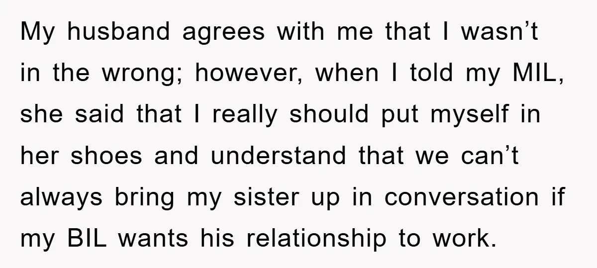 My husband agrees with me that I wasn’t in the wrong; however, when I told my MIL, she said that I really should put myself in her shoes and understand...
