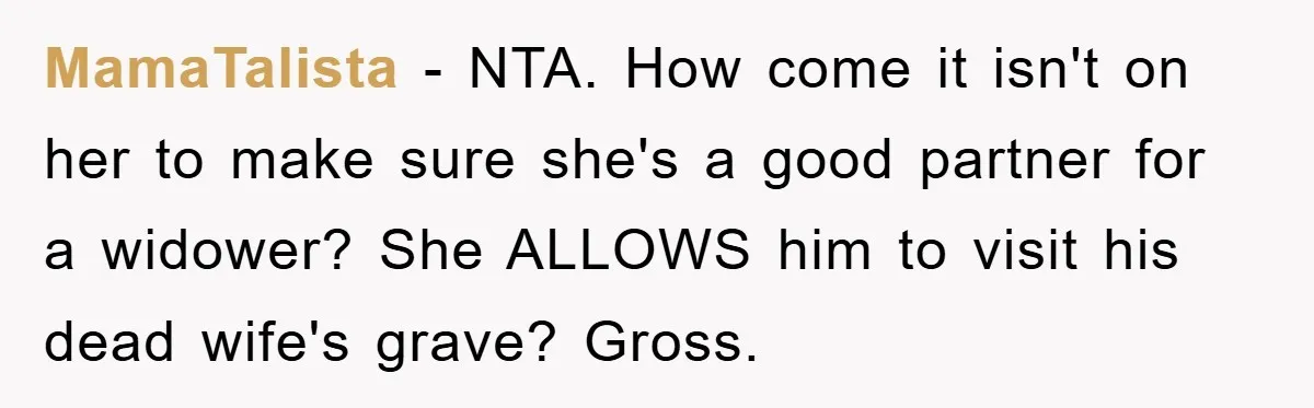 MamaTalista − NTA. How come it isn't on her to make sure she's a good partner for a widower? She ALLOWS him to visit his dead wife's grave? Gross.