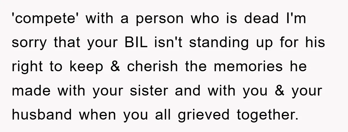 'compete' with a person who is dead I'm sorry that your BIL isn't standing up for his right to keep & cherish the memories he made with your sister and...