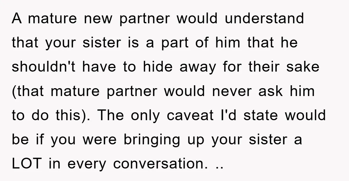 A mature new partner would understand that your sister is a part of him that he shouldn't have to hide away for their sake (that mature partner would never ask...