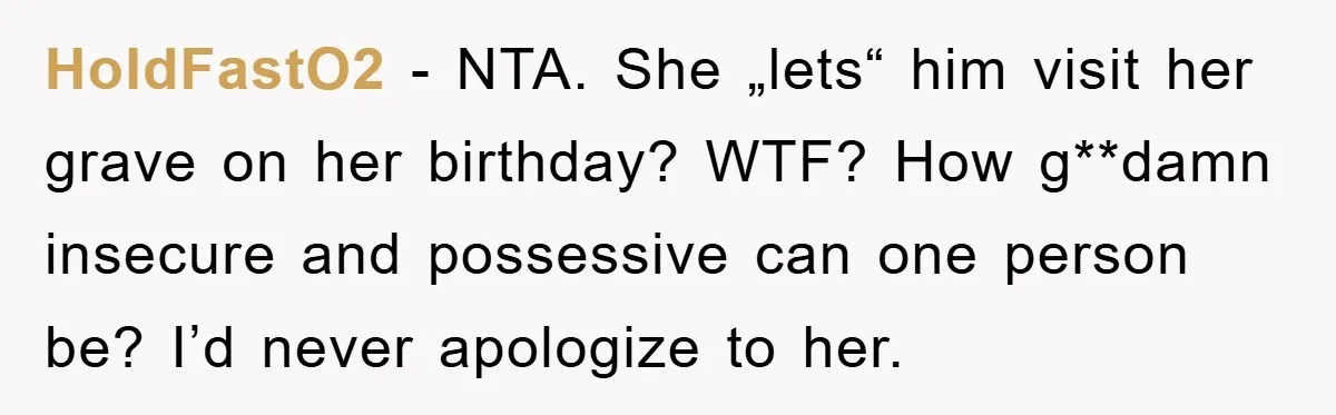 HoldFastO2 − NTA. She „lets“ him visit her grave on her birthday? WTF? How g**damn insecure and possessive can one person be? I’d never apologize to her.