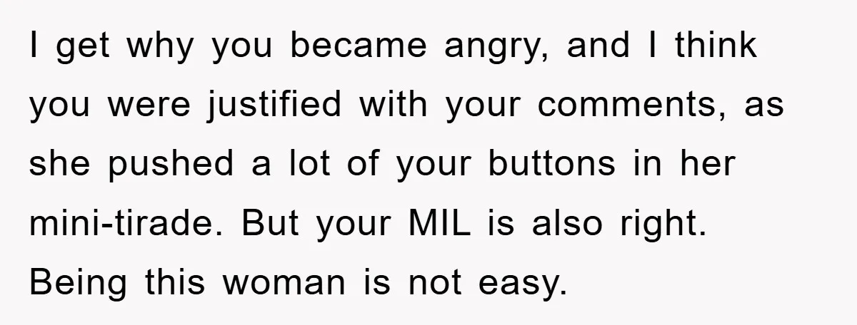 I get why you became angry, and I think you were justified with your comments, as she pushed a lot of your buttons in her mini-tirade. But your MIL is...