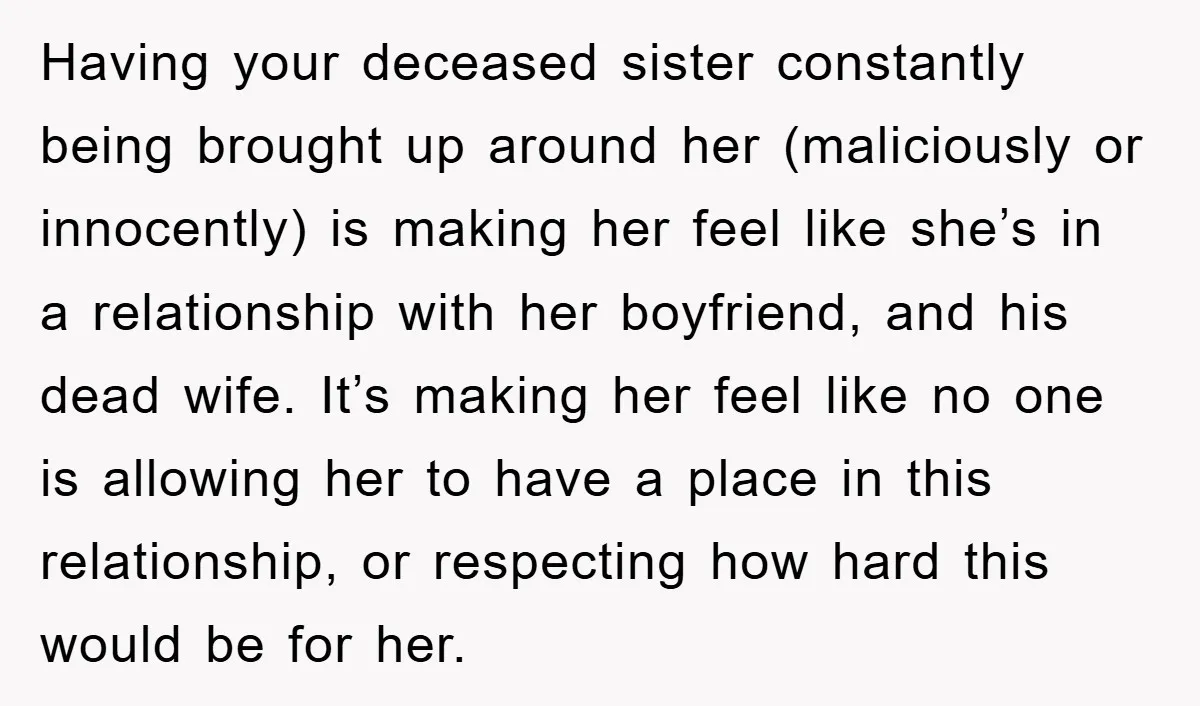 Having your deceased sister constantly being brought up around her (maliciously or innocently) is making her feel like she’s in a relationship with her boyfriend, and his dead wife. It’s...