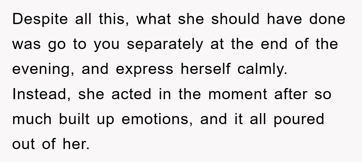Despite all this, what she should have done was go to you separately at the end of the evening, and express herself calmly. Instead, she acted in the moment after...