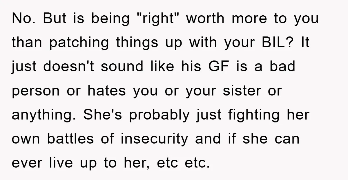No. But is being "right" worth more to you than patching things up with your BIL? It just doesn't sound like his GF is a bad person or hates you...
