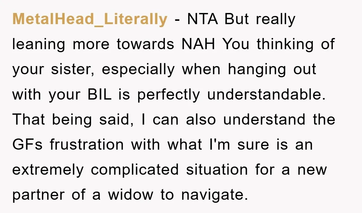MetalHead_Literally − NTA But really leaning more towards NAH You thinking of your sister, especially when hanging out with your BIL is perfectly understandable. That being said, I can also...