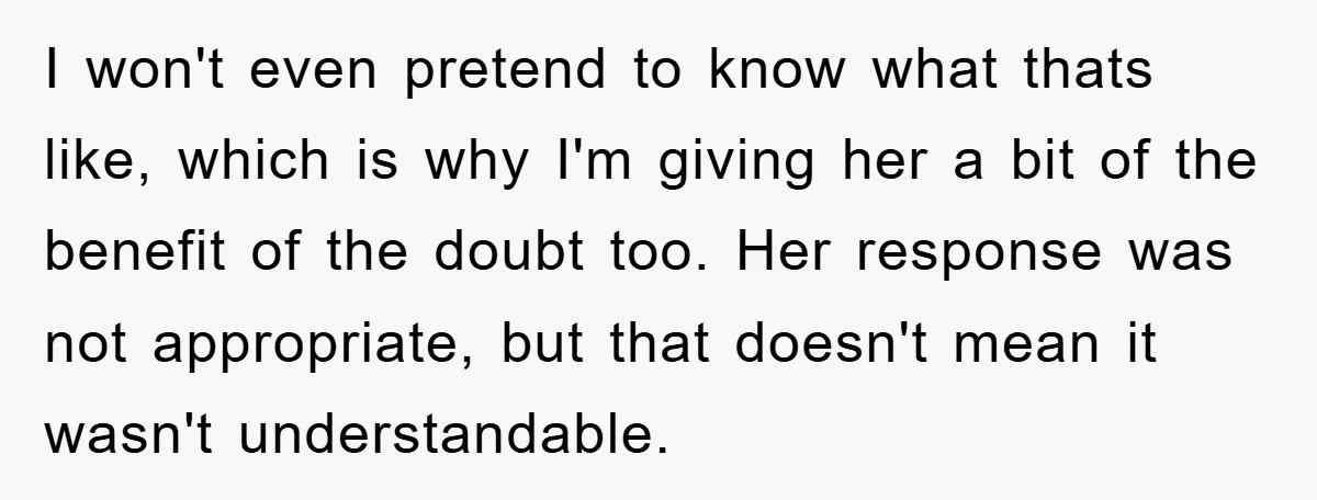 I won't even pretend to know what thats like, which is why I'm giving her a bit of the benefit of the doubt too. Her response was not appropriate, but...