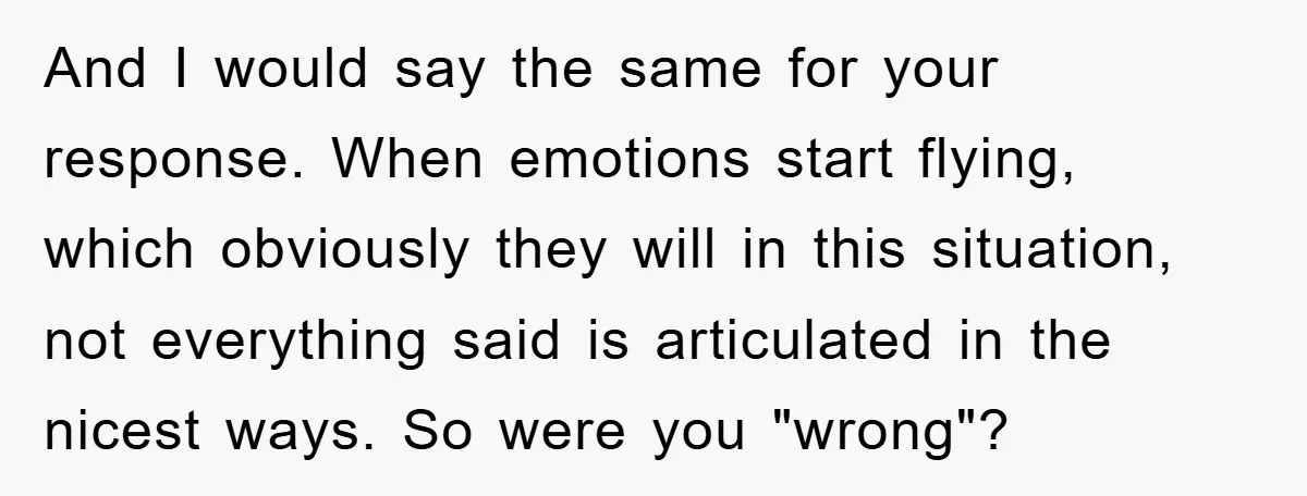 And I would say the same for your response. When emotions start flying, which obviously they will in this situation, not everything said is articulated in the nicest ways. So...