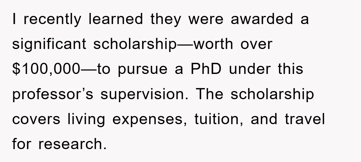 I recently learned they were awarded a significant scholarship—worth over $100,000—to pursue a PhD under this professor’s supervision. The scholarship covers living expenses, tuition, and travel for research.