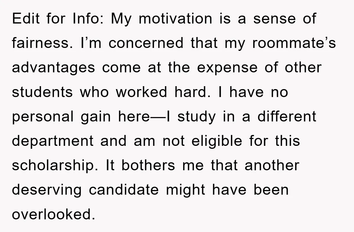 Edit for Info: My motivation is a sense of fairness. I’m concerned that my roommate’s advantages come at the expense of other students who worked hard. I have no personal...