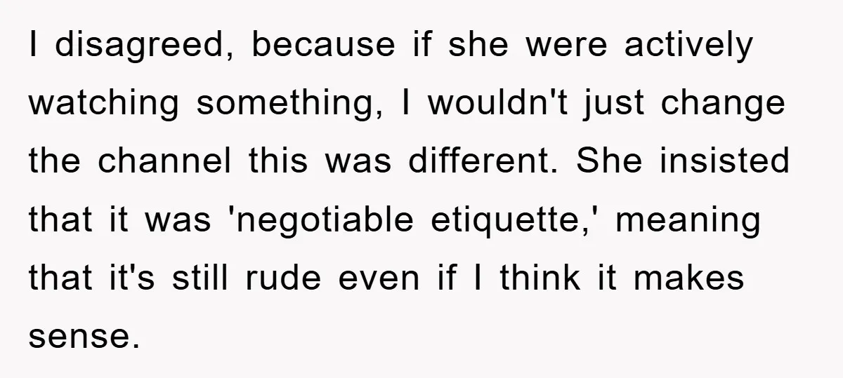 I disagreed, because if she were actively watching something, I wouldn't just change the channel this was different. She insisted that it was 'negotiable etiquette,' meaning that it's still rude...