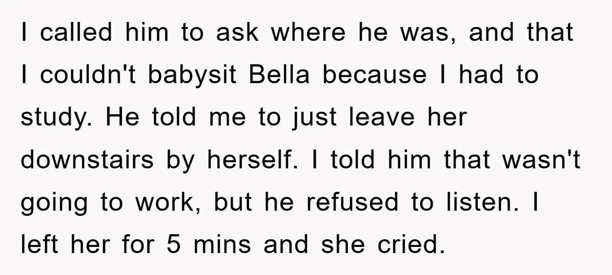 I called him to ask where he was, and that I couldn't babysit Bella because I had to study. He told me to just leave her downstairs by herself. I...