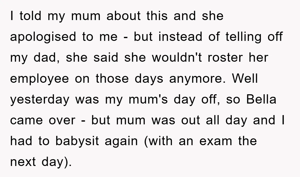 I told my mum about this and she apologised to me - but instead of telling off my dad, she said she wouldn't roster her employee on those days anymore....