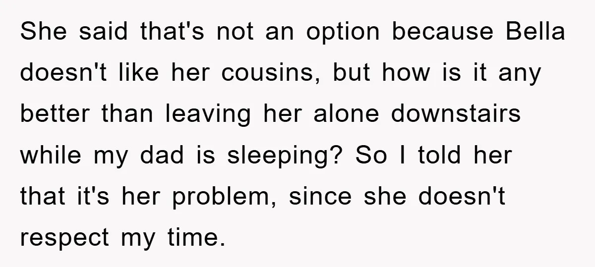 She said that's not an option because Bella doesn't like her cousins, but how is it any better than leaving her alone downstairs while my dad is sleeping? So I...