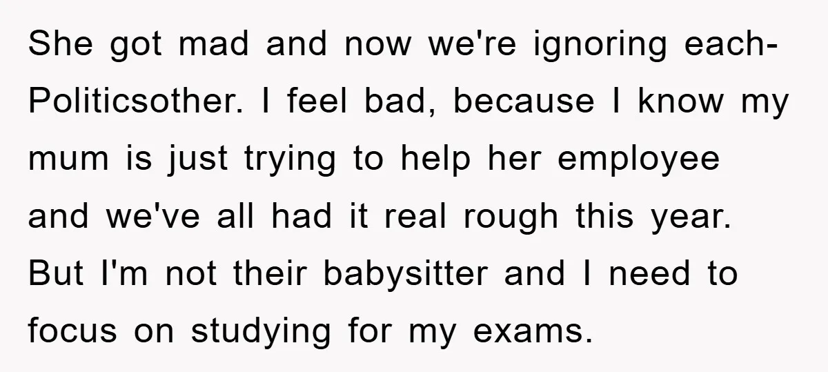 She got mad and now we're ignoring each-Politicsother. I feel bad, because I know my mum is just trying to help her employee and we've all had it real rough...