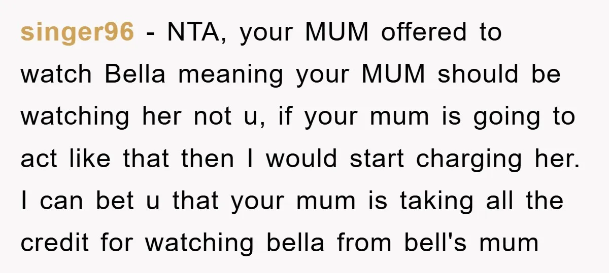 singer96 − NTA, your MUM offered to watch Bella meaning your MUM should be watching her not u, if your mum is going to act like that then I would...